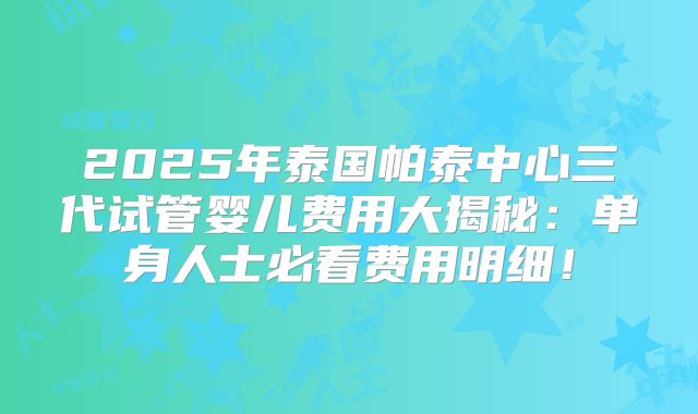 2025年泰国帕泰中心三代试管婴儿费用大揭秘:单身人士必看费用明细!