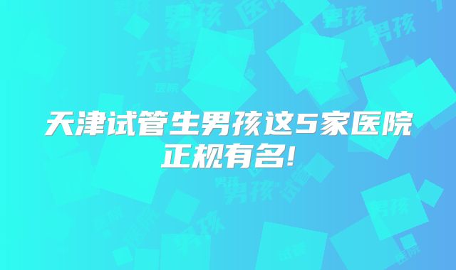 天津试管生男孩这5家医院正规有名!