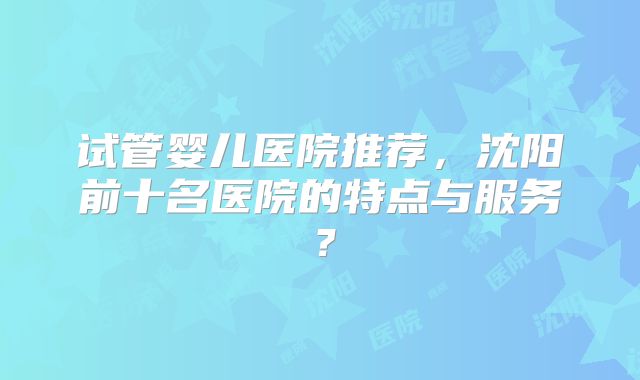 试管婴儿医院推荐,沈阳前十名医院的特点与服务?