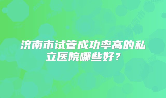 济南市试管成功率高的私立医院哪些好？
