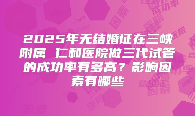 2025年无结婚证在三峡附属 仁和医院做三代试管的成功率有多高?影响因素有哪些