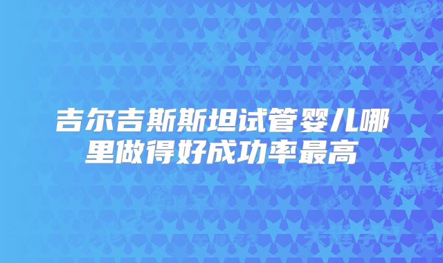 吉尔吉斯斯坦试管婴儿哪里做得好成功率最高