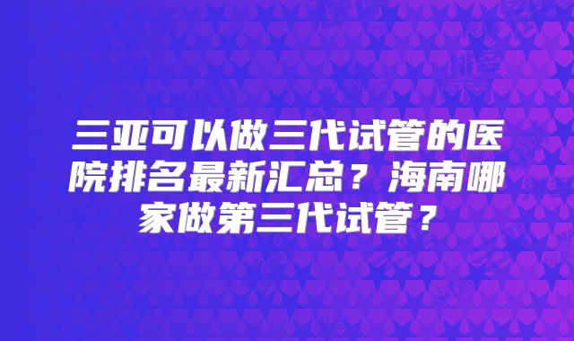 三亚可以做三代试管的医院排名最新汇总?海南哪家做第三代试管?