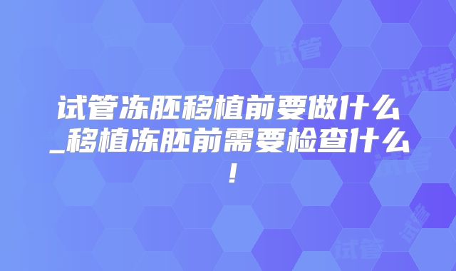试管冻胚移植前要做什么_移植冻胚前需要检查什么!