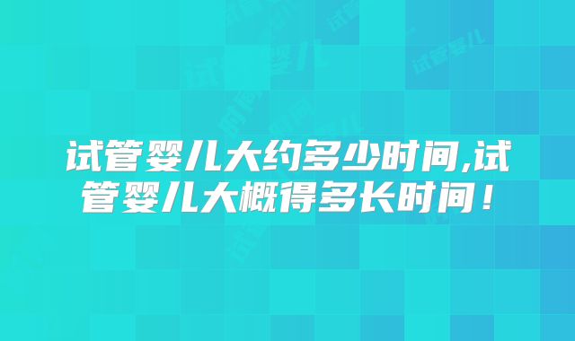 试管婴儿大约多少时间,试管婴儿大概得多长时间！