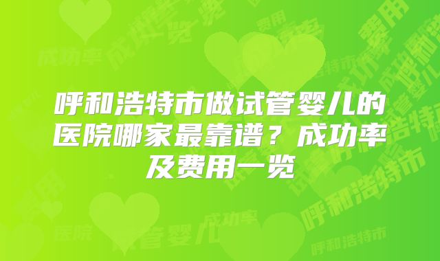 呼和浩特市做试管婴儿的医院哪家最靠谱？成功率及费用一览