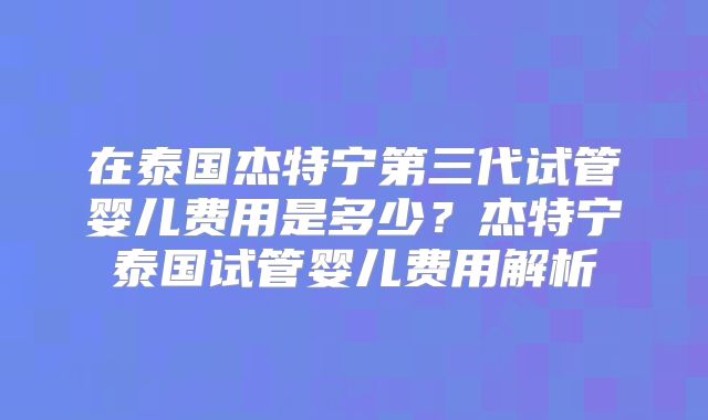 在泰国杰特宁第三代试管婴儿费用是多少？杰特宁泰国试管婴儿费用解析
