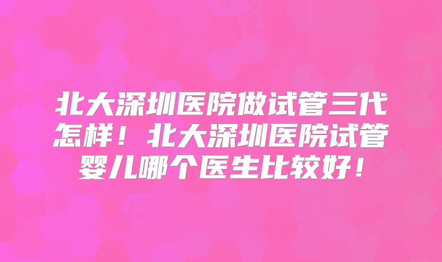 北大深圳医院做试管三代怎样！北大深圳医院试管婴儿哪个医生比较好！