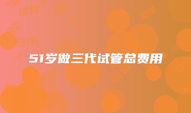 51岁做三代试管总费用