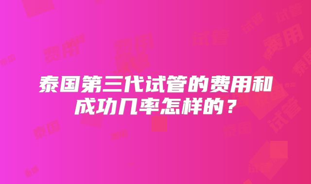 泰国第三代试管的费用和成功几率怎样的?