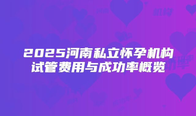 2025河南私立怀孕机构试管费用与成功率概览
