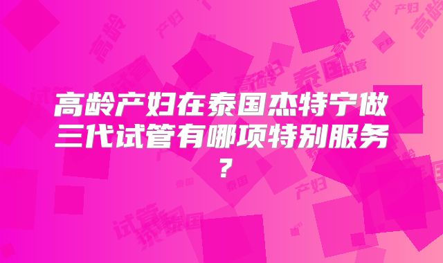 高龄产妇在泰国杰特宁做三代试管有哪项特别服务？