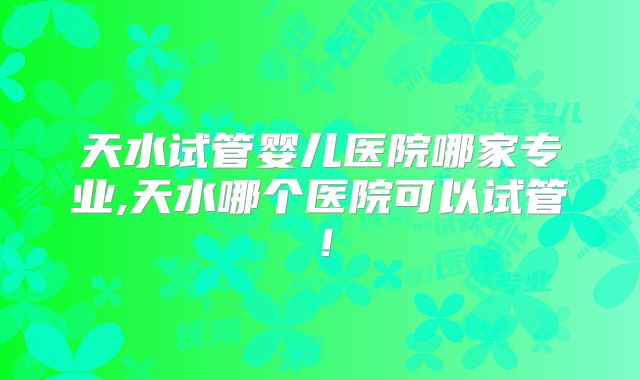 天水试管婴儿医院哪家专业,天水哪个医院可以试管！