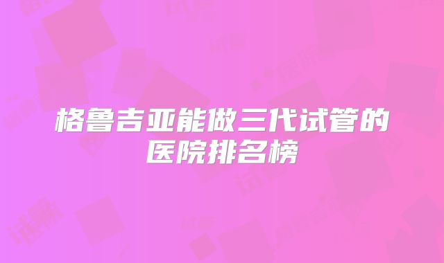 格鲁吉亚能做三代试管的医院排名榜