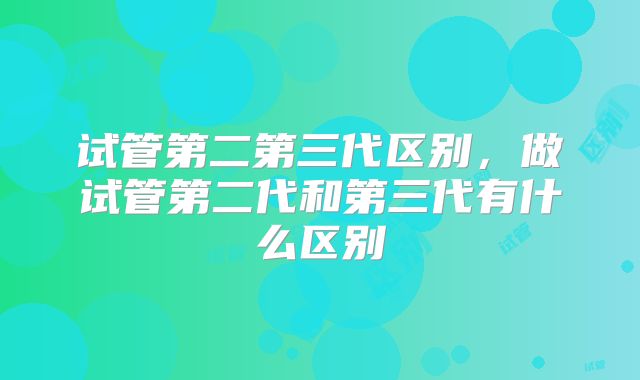 试管第二第三代区别，做试管第二代和第三代有什么区别