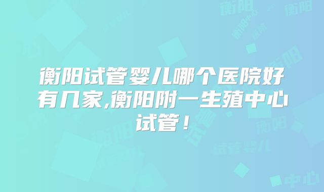 衡阳试管婴儿哪个医院好有几家,衡阳附一生殖中心试管!