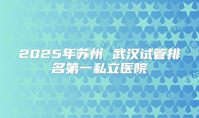 2025年苏州 武汉试管排名第一私立医院
