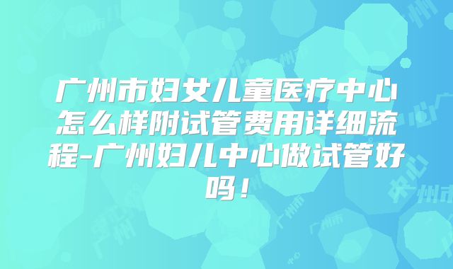 广州市妇女儿童医疗中心怎么样附试管费用详细流程-广州妇儿中心做试管好吗!