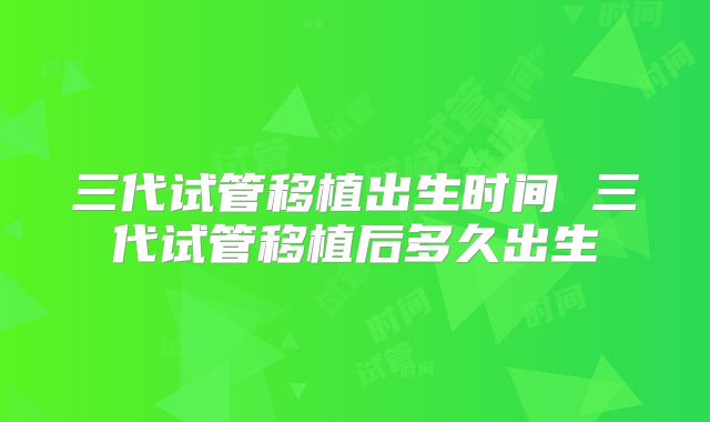 三代试管移植出生时间 三代试管移植后多久出生