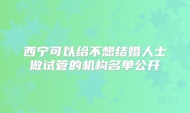 西宁可以给不想结婚人士做试管的机构名单公开