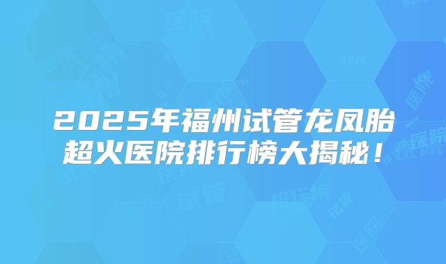 2025年福州试管龙凤胎超火医院排行榜大揭秘！