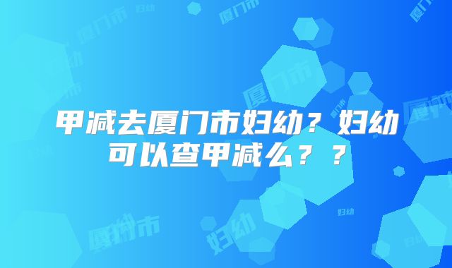 甲减去厦门市妇幼?妇幼可以查甲减么??
