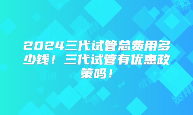 2024三代试管总费用多少钱！三代试管有优惠政策吗！