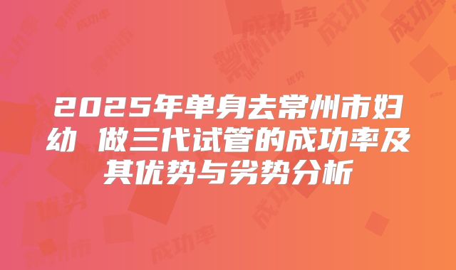 2025年单身去常州市妇幼 做三代试管的成功率及其优势与劣势分析