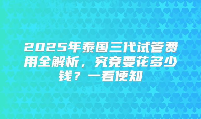 2025年泰国三代试管费用全解析，究竟要花多少钱？一看便知