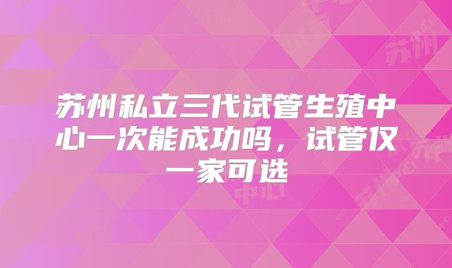苏州私立三代试管生殖中心一次能成功吗,试管仅一家可选