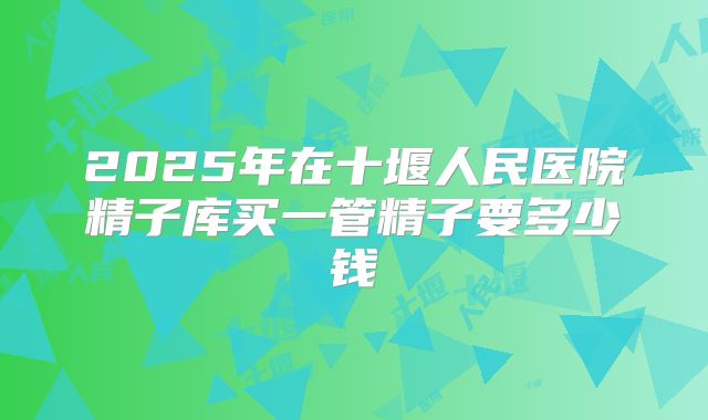 2025年在十堰人民医院精子库买一管精子要多少钱