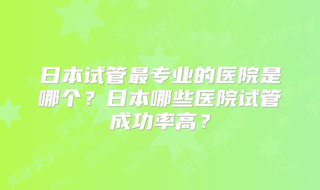 日本试管最专业的医院是哪个？日本哪些医院试管成功率高？