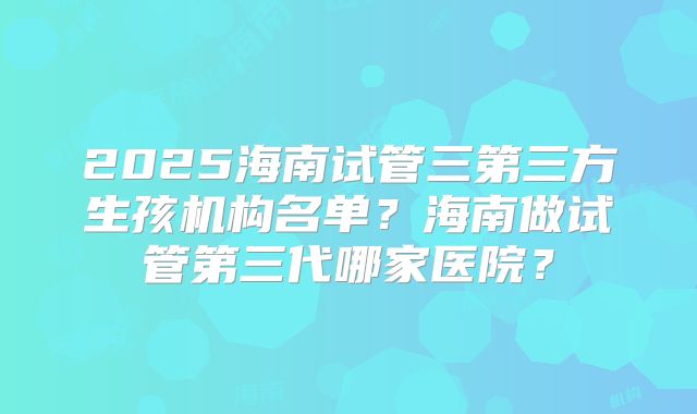 2025海南试管三第三方生孩机构名单?海南做试管第三代哪家医院?