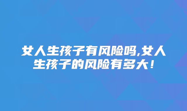 女人生孩子有风险吗,女人生孩子的风险有多大！