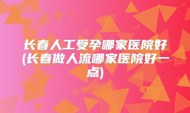 长春人工受孕哪家医院好(长春做人流哪家医院好一点)