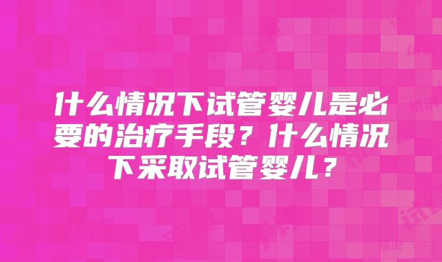 什么情况下试管婴儿是必要的治疗手段?什么情况下采取试管婴儿?