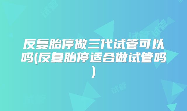 反复胎停做三代试管可以吗(反复胎停适合做试管吗)