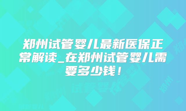 郑州试管婴儿最新医保正常解读_在郑州试管婴儿需要多少钱！