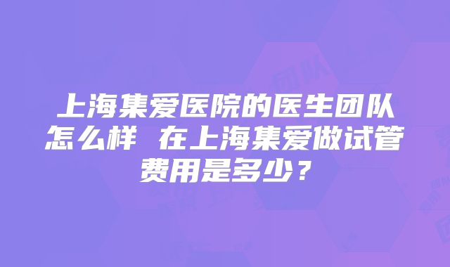 上海集爱医院的医生团队怎么样 在上海集爱做试管费用是多少?