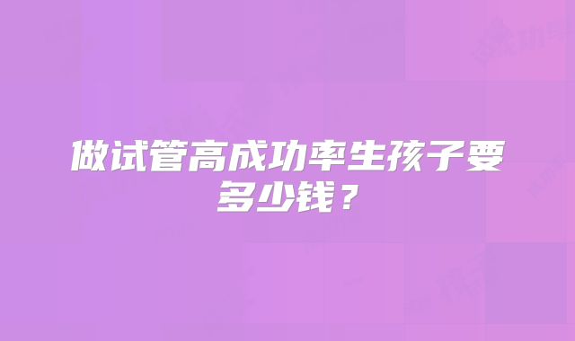 做试管高成功率生孩子要多少钱?