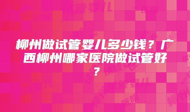 柳州做试管婴儿多少钱?广西柳州哪家医院做试管好?