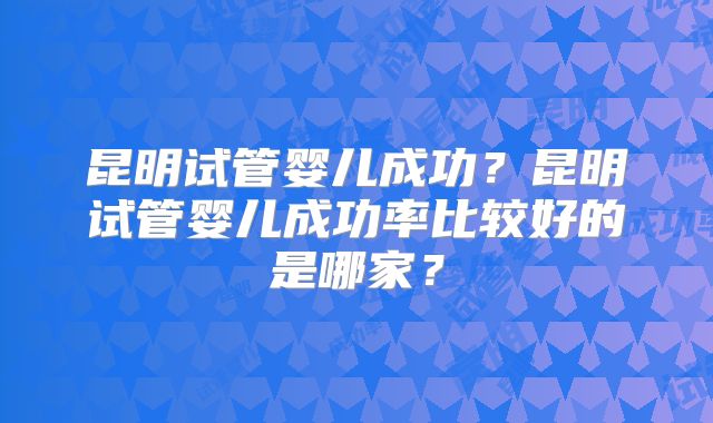 昆明试管婴儿成功？昆明试管婴儿成功率比较好的是哪家？