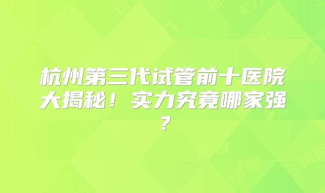 杭州第三代试管前十医院大揭秘！实力究竟哪家强？