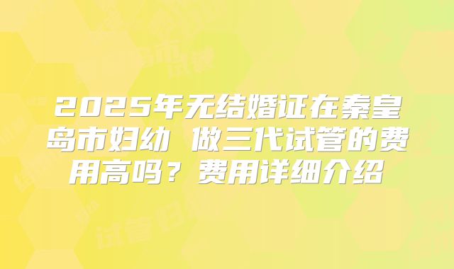 2025年无结婚证在秦皇岛市妇幼 做三代试管的费用高吗？费用详细介绍