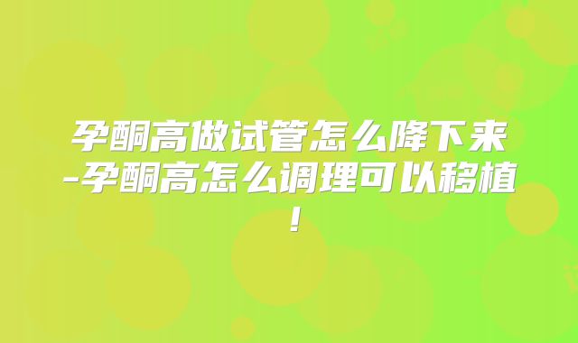 孕酮高做试管怎么降下来-孕酮高怎么调理可以移植！