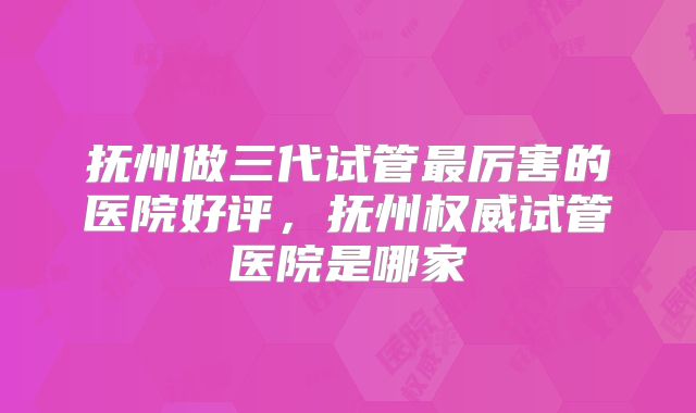 抚州做三代试管最厉害的医院好评,抚州权威试管医院是哪家