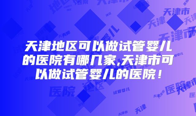 天津地区可以做试管婴儿的医院有哪几家,天津市可以做试管婴儿的医院！