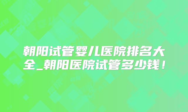 朝阳试管婴儿医院排名大全_朝阳医院试管多少钱！