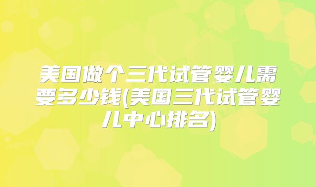 美国做个三代试管婴儿需要多少钱(美国三代试管婴儿中心排名)