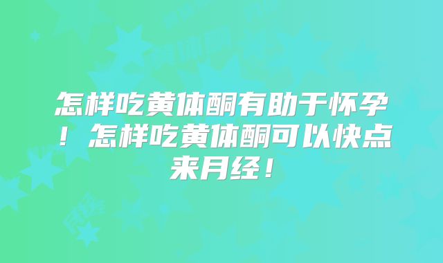 怎样吃黄体酮有助于怀孕!怎样吃黄体酮可以快点来月经!